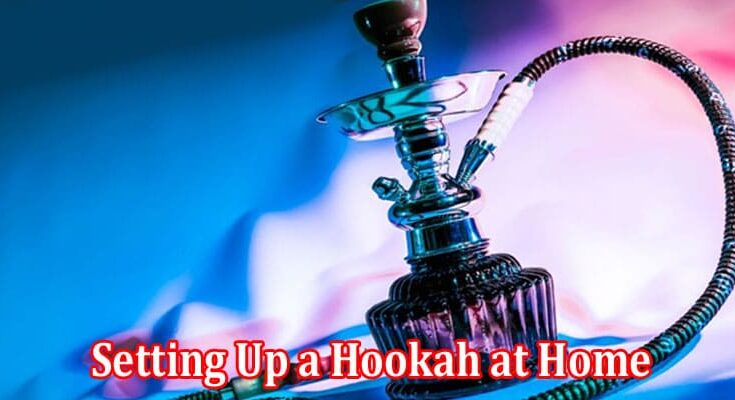 Complete Information About Guide to Setting up a Hookah at Home