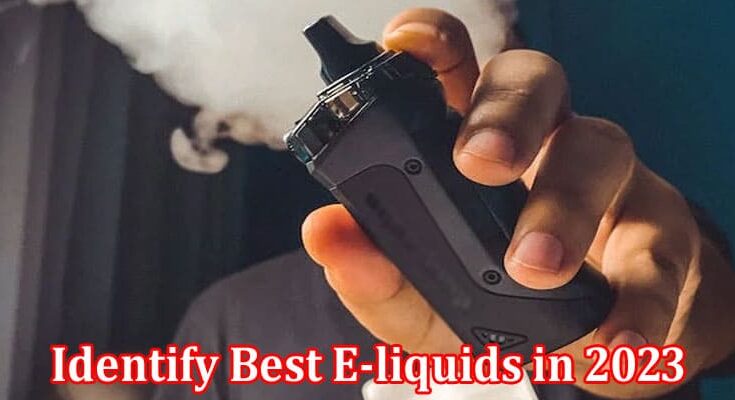 Complete Information About 6 Ways to Identify Best E-liquids in 2023